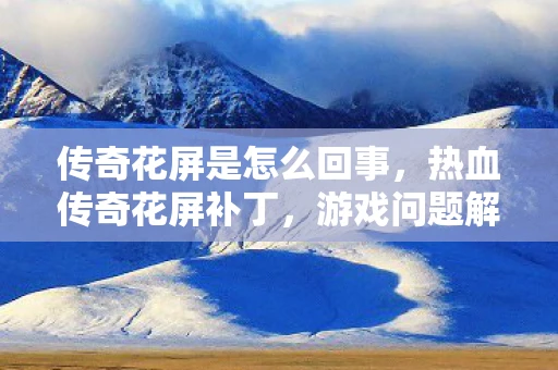 传奇花屏是怎么回事,热血传奇花屏补丁,游戏问题解决与深度解析 传奇花屏是怎么回事,热血传奇花屏补丁,游戏问题解决与深度解析