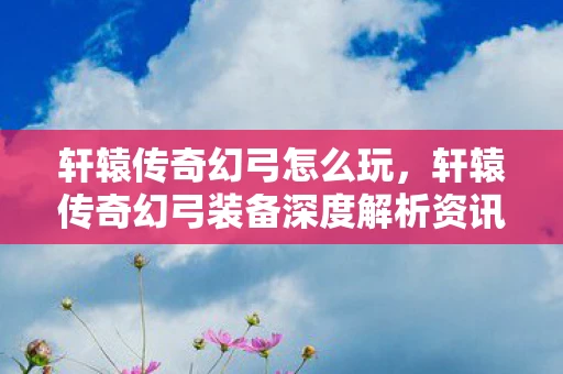轩辕传奇幻弓怎么玩，轩辕传奇幻弓装备深度解析资讯