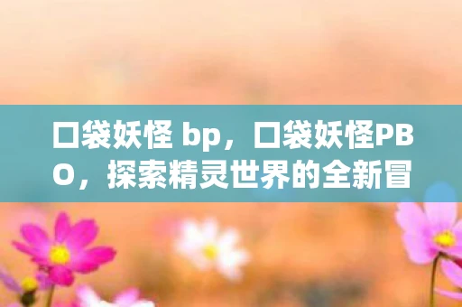 口袋妖怪 bp,口袋妖怪PBO,探索精灵世界的全新冒险 口袋妖怪 bp,口袋妖怪PBO,探索精灵世界的全新冒险