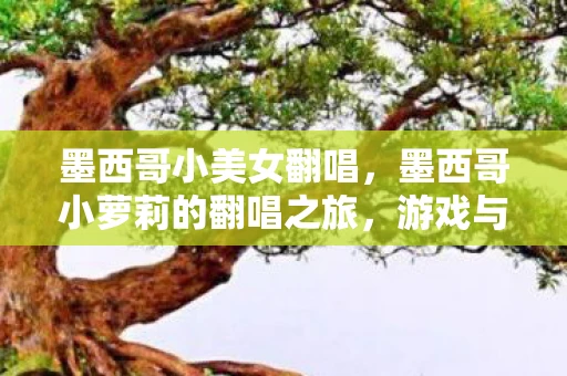 墨西哥小美女翻唱,墨西哥小萝莉的翻唱之旅,游戏与音乐的跨界碰撞 墨西哥小美女翻唱,墨西哥小萝莉的翻唱之旅,游戏与音乐的跨界碰撞