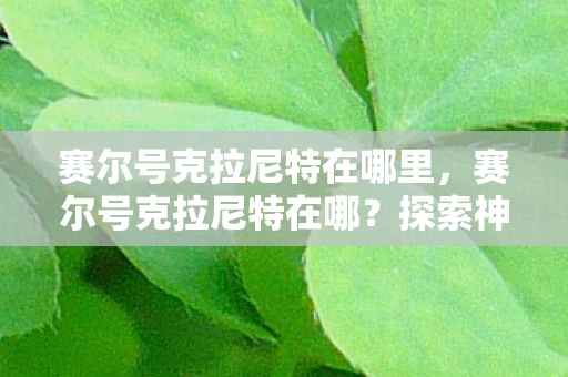 赛尔号克拉尼特在哪里,赛尔号克拉尼特在哪?探索神秘的精灵世界 赛尔号克拉尼特在哪里,赛尔号克拉尼特在哪?探索神秘的精灵世界