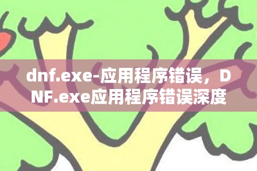 dnf.exe-应用程序错误，DNF.exe应用程序错误深度解析，游戏运行问题与解决方案