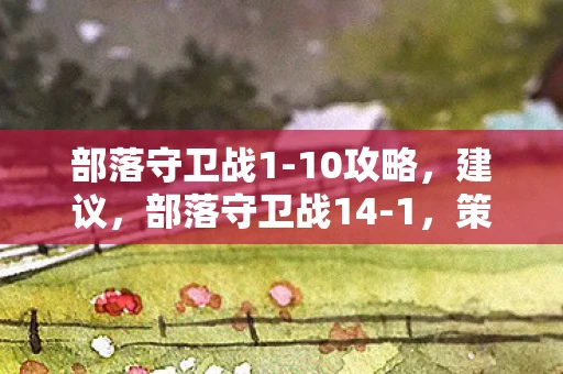 部落守卫战1-10攻略，建议，部落守卫战14-1，策略与勇气的终极考验