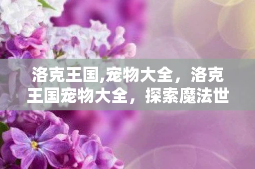 洛克王国,宠物大全，洛克王国宠物大全，探索魔法世界的奇妙伙伴