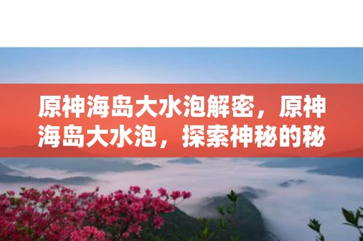 原神海岛大水泡解密,原神海岛大水泡,探索神秘的秘密世界 原神海岛大水泡解密,原神海岛大水泡,探索神秘的秘密世界