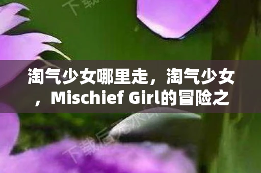 淘气少女哪里走,淘气少女,Mischief Girl的冒险之旅 淘气少女哪里走,淘气少女,Mischief Girl的冒险之旅
