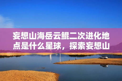 妄想山海岳云鲲二次进化地点是什么星球，探索妄想山海岳云鲲二次进化，解锁全新形态与能力