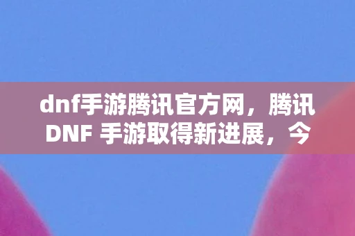 dnf手游腾讯官方网，腾讯DNF 手游取得新进展，今日开启先遣删档测试，探寻经典与创新的完美融合