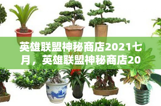英雄联盟神秘商店2021七月，英雄联盟神秘商店2023年六月更新，全新内容，惊喜不断！
