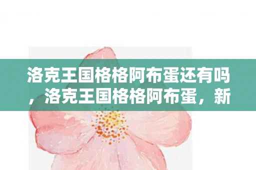 洛克王国格格阿布蛋还有吗,洛克王国格格阿布蛋,新冒险的启程 洛克王国格格阿布蛋还有吗,洛克王国格格阿布蛋,新冒险的启程