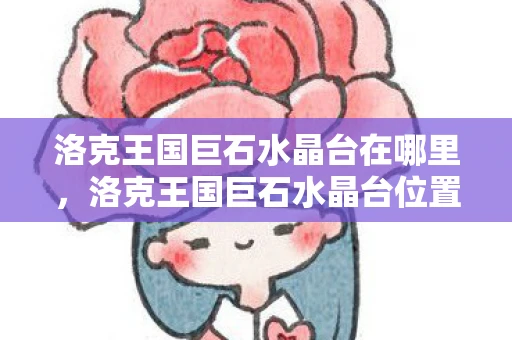 洛克王国巨石水晶台在哪里,洛克王国巨石水晶台位置探索—揭秘神秘宝藏之地 洛克王国巨石水晶台在哪里,洛克王国巨石水晶台位置探索—揭秘神秘宝藏之地