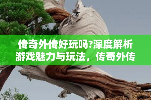 传奇外传好玩吗?深度解析游戏魅力与玩法，传奇外传好玩吗？深度解析游戏魅力与玩法