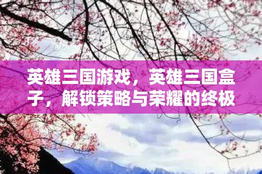 英雄三国游戏,英雄三国盒子,解锁策略与荣耀的终极利器 英雄三国游戏,英雄三国盒子,解锁策略与荣耀的终极利器