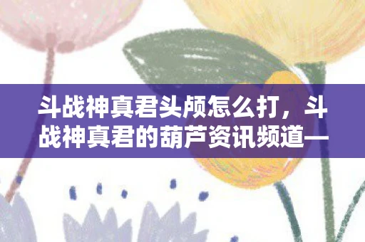 斗战神真君头颅怎么打，斗战神真君的葫芦资讯频道—探寻神秘力量的源泉