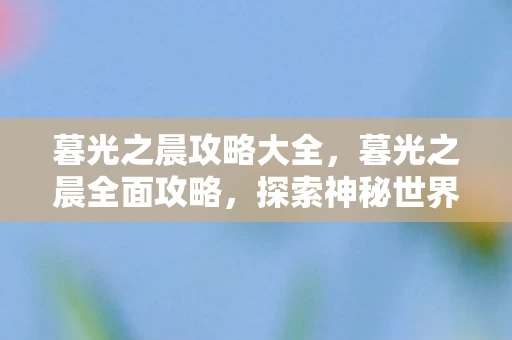 暮光之晨攻略大全，暮光之晨全面攻略，探索神秘世界的曙光之旅