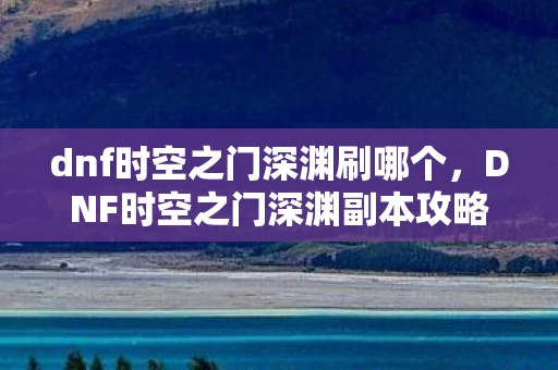 dnf时空之门深渊刷哪个，DNF时空之门深渊副本攻略，哪里刷更好？