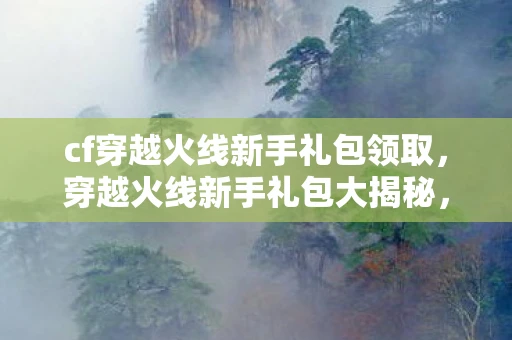 cf穿越火线新手礼包领取,穿越火线新手礼包大揭秘,领取攻略与实用指南 cf穿越火线新手礼包领取,穿越火线新手礼包大揭秘,领取攻略与实用指南