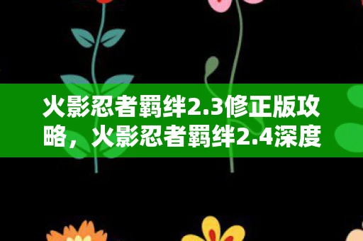 火影忍者羁绊2.3修正版攻略,火影忍者羁绊2.4深度解析,游戏特色、玩法与玩家体验 火影忍者羁绊2.3修正版攻略,火影忍者羁绊2.4深度解析,游戏特色、玩法与玩家体验
