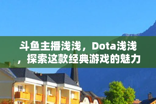 斗鱼主播浅浅,Dota浅浅,探索这款经典游戏的魅力与奥秘 斗鱼主播浅浅,Dota浅浅,探索这款经典游戏的魅力与奥秘