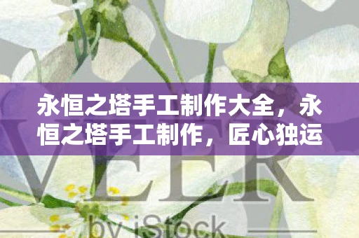 永恒之塔手工制作大全,永恒之塔手工制作,匠心独运的艺术之美 永恒之塔手工制作大全,永恒之塔手工制作,匠心独运的艺术之美