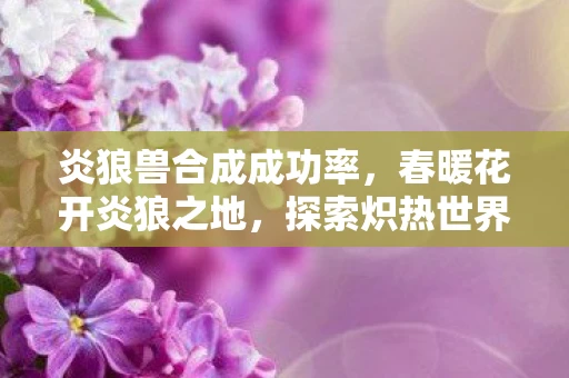 炎狼兽合成成功率,春暖花开炎狼之地,探索炽热世界,挑战炎狼霸主 炎狼兽合成成功率,春暖花开炎狼之地,探索炽热世界,挑战炎狼霸主