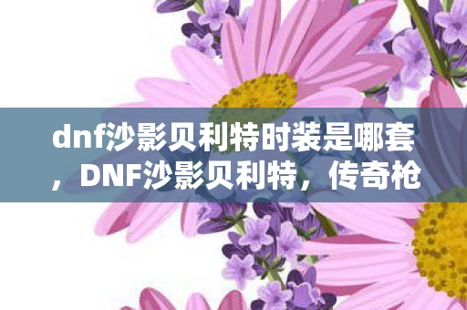 dnf沙影贝利特时装是哪套,DNF沙影贝利特,传奇枪手与沙漠之影的交织 dnf沙影贝利特时装是哪套,DNF沙影贝利特,传奇枪手与沙漠之影的交织