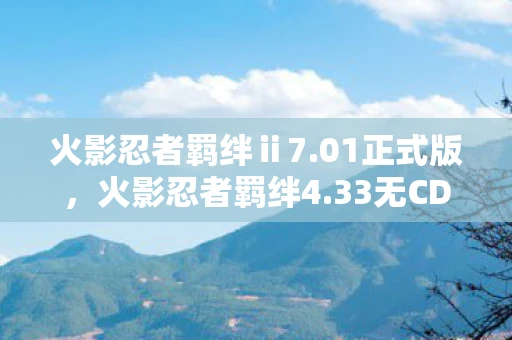 火影忍者羁绊ⅱ7.01正式版,火影忍者羁绊4.33无CD版,忍者世界的无限可能 火影忍者羁绊ⅱ7.01正式版,火影忍者羁绊4.33无CD版,忍者世界的无限可能