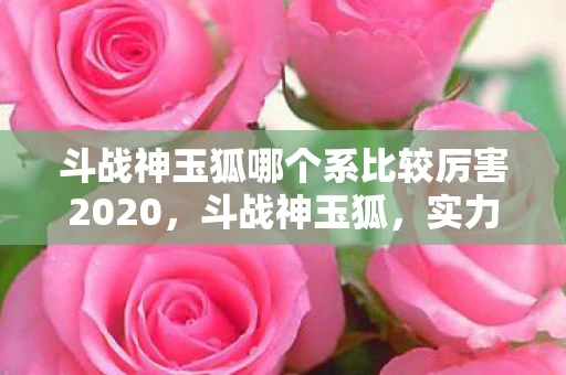 斗战神玉狐哪个系比较厉害2020,斗战神玉狐,实力究竟如何? 斗战神玉狐哪个系比较厉害2020,斗战神玉狐,实力究竟如何?