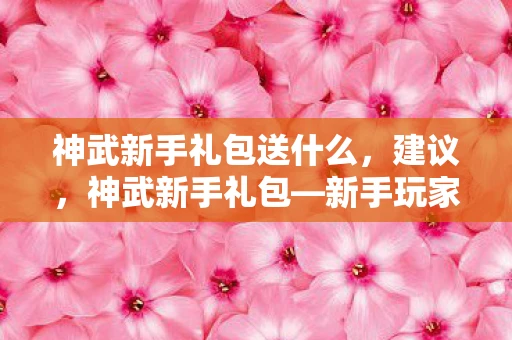 神武新手礼包送什么,建议,神武新手礼包—新手玩家的福音,轻松上手游戏 神武新手礼包送什么,建议,神武新手礼包—新手玩家的福音,轻松上手游戏
