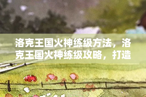 洛克王国火神练级方法，洛克王国火神练级攻略，打造最强火神的秘诀揭秘