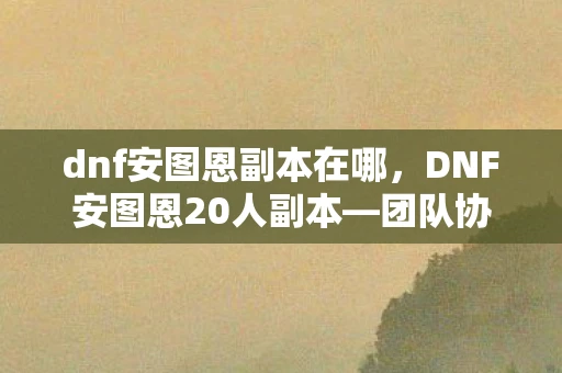 dnf安图恩副本在哪，DNF安图恩20人副本—团队协作与个人英雄主义的碰撞