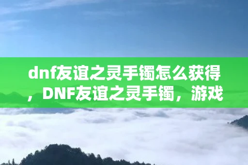 dnf友谊之灵手镯怎么获得,DNF友谊之灵手镯,游戏中的情感纽带 dnf友谊之灵手镯怎么获得,DNF友谊之灵手镯,游戏中的情感纽带