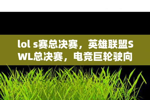 lol s赛总决赛,英雄联盟SWL总决赛,电竞巨轮驶向荣耀之巅的巅峰对决 lol s赛总决赛,英雄联盟SWL总决赛,电竞巨轮驶向荣耀之巅的巅峰对决