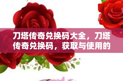 刀塔传奇兑换码大全，刀塔传奇兑换码，获取与使用的全面解析