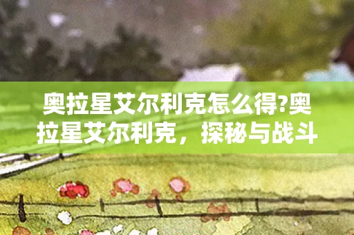 奥拉星艾尔利克怎么得?奥拉星艾尔利克，探秘与战斗的终极体验