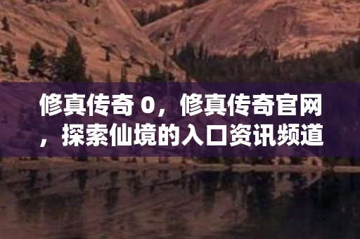 修真传奇 0,修真传奇官网,探索仙境的入口资讯频道手游 修真传奇 0,修真传奇官网,探索仙境的入口资讯频道手游