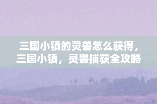 三国小镇的灵兽怎么获得，三国小镇，灵兽捕获全攻略