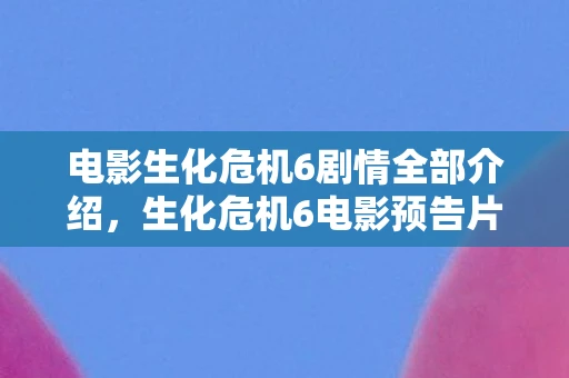 电影生化危机6剧情全部介绍，生化危机6电影预告片深度解析，重燃生化之战的火花
