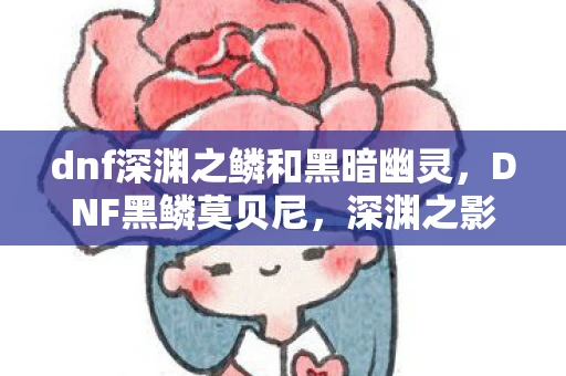 dnf深渊之鳞和黑暗幽灵，DNF黑鳞莫贝尼，深渊之影，挑战与荣耀的交汇点