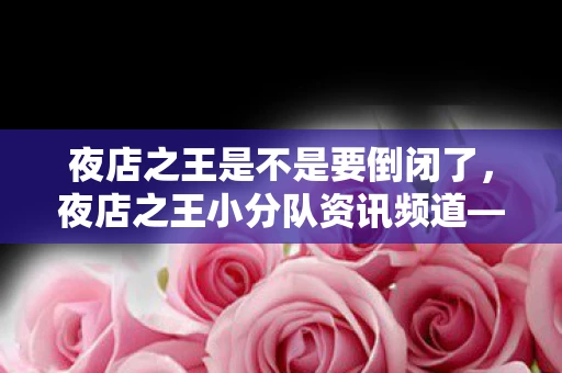 夜店之王是不是要倒闭了，夜店之王小分队资讯频道—探寻夜生活的独特魅力与背后故事