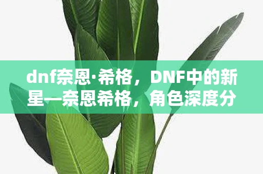 dnf奈恩·希格，DNF中的新星—奈恩希格，角色深度分析与游戏影响