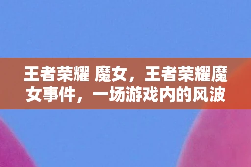 王者荣耀 魔女,王者荣耀魔女事件,一场游戏内的风波 王者荣耀 魔女,王者荣耀魔女事件,一场游戏内的风波
