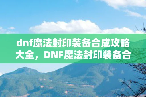 dnf魔法封印装备合成攻略大全，DNF魔法封印装备合成攻略