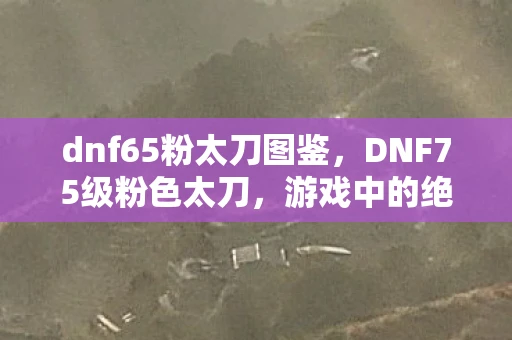 dnf65粉太刀图鉴,DNF75级粉色太刀,游戏中的绝佳利器 dnf65粉太刀图鉴,DNF75级粉色太刀,游戏中的绝佳利器