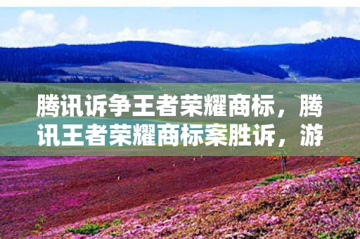 腾讯诉争王者荣耀商标，腾讯王者荣耀商标案胜诉，游戏行业知识产权保护迎来重要里程碑