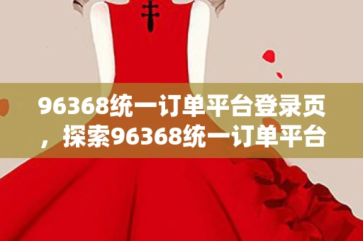 96368统一订单平台登录页，探索96368统一订单平台，电脑版登陆页详解及用户体验