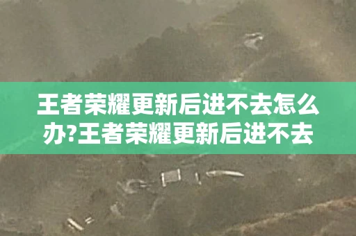 王者荣耀更新后进不去怎么办?王者荣耀更新后进不去,解决方法与心得分享 王者荣耀更新后进不去怎么办?王者荣耀更新后进不去,解决方法与心得分享