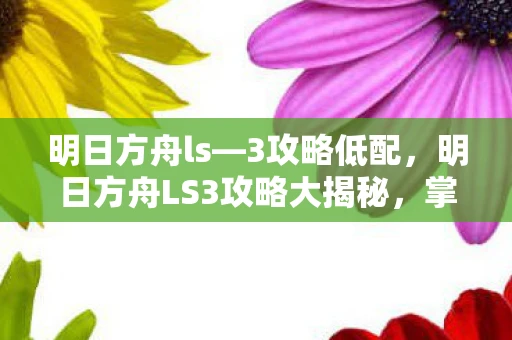 明日方舟ls—3攻略低配,明日方舟LS3攻略大揭秘,掌握关键技巧 明日方舟ls—3攻略低配,明日方舟LS3攻略大揭秘,掌握关键技巧