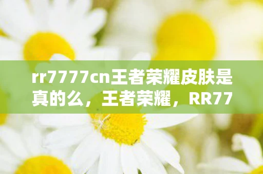 rr7777cn王者荣耀皮肤是真的么，王者荣耀，RR7777CN皮肤赏析