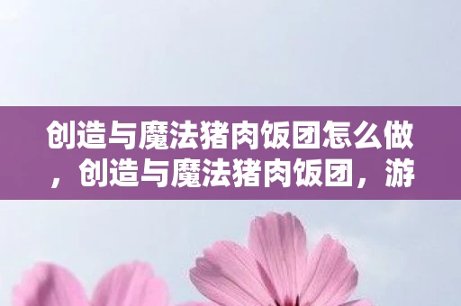 创造与魔法猪肉饭团怎么做，创造与魔法猪肉饭团，游戏魅力与美食诱惑的完美融合